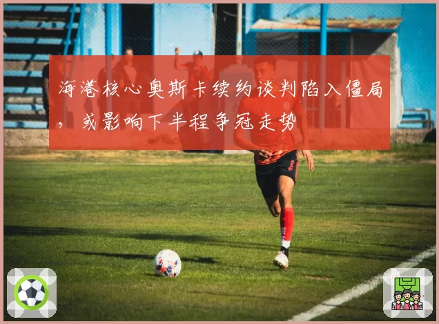 海港核心奥斯卡续约谈判陷入僵局,或影响下半程争冠走势
