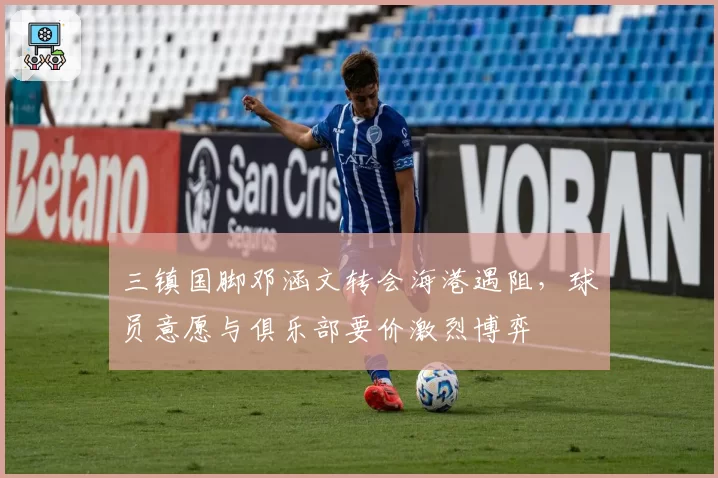 三镇国脚邓涵文转会海港遇阻，球员意愿与俱乐部要价激烈博弈