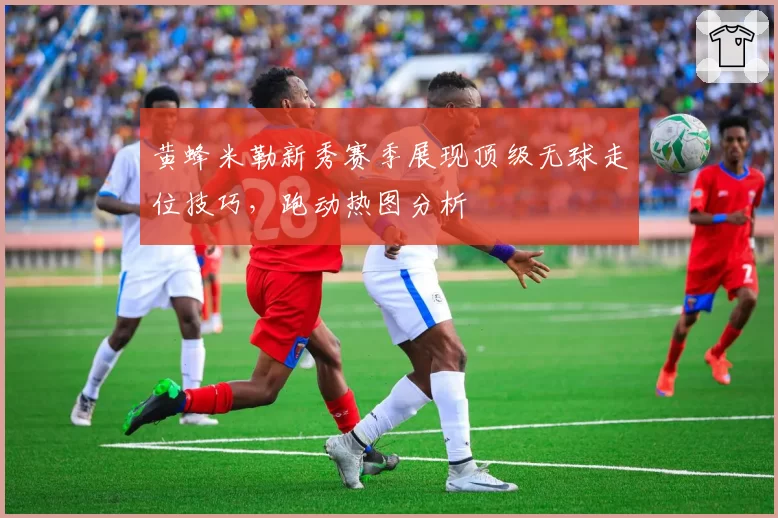 黄蜂米勒新秀赛季展现顶级无球走位技巧,跑动热图分析