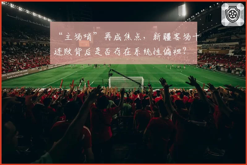 “主场哨”再成焦点，新疆客场十连败背后是否存在系统性偏袒？