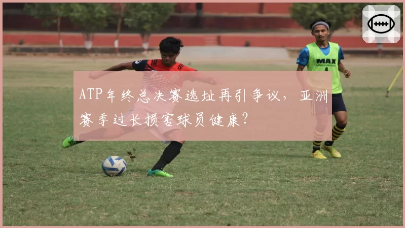 ATP年终总决赛选址再引争议,亚洲赛季过长损害球员健康?