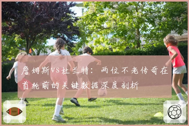 詹姆斯vs杜兰特:两位不老传奇在首轮前的关键数据深度剖析