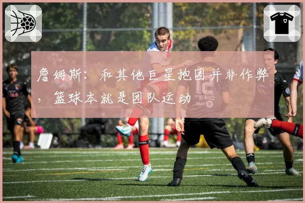 詹姆斯：和其他巨星抱团并非作弊，篮球本就是团队运动