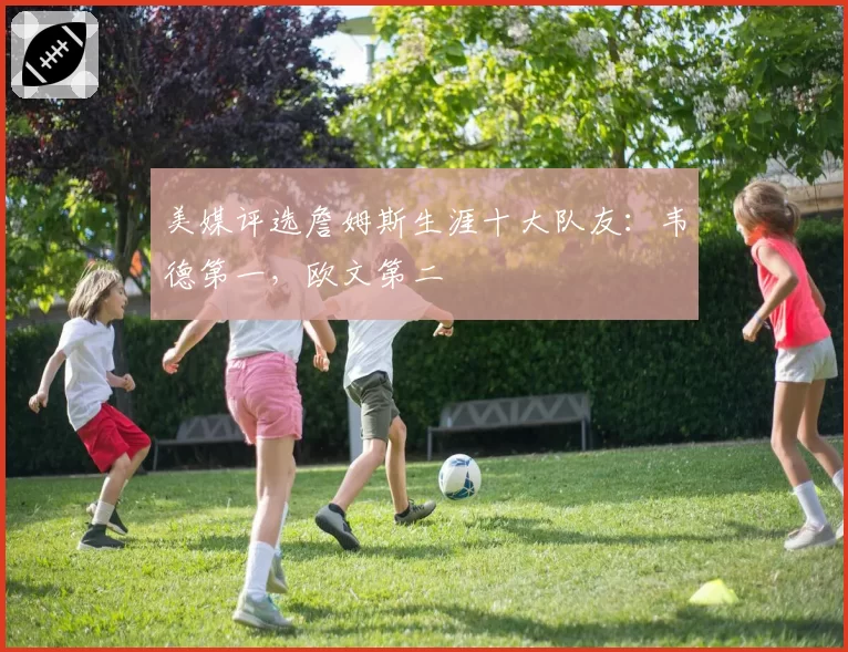 美媒评选詹姆斯生涯十大队友:韦德第一,欧文第二