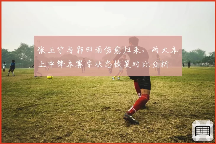 张玉宁与郭田雨伤愈归来,两大本土中锋本赛季状态恢复对比分析