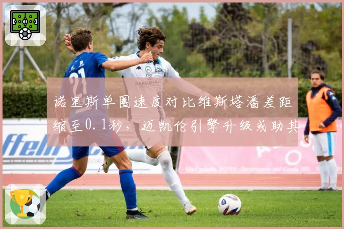 诺里斯单圈速度对比维斯塔潘差距缩至0.1秒,迈凯伦引擎升级或助其挑战冠军