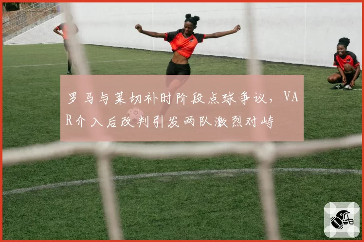 罗马与莱切补时阶段点球争议,VAR介入后改判引发两队激烈对峙