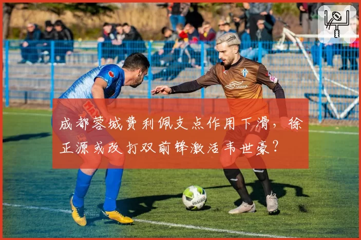 成都蓉城费利佩支点作用下滑,徐正源或改打双前锋激活韦世豪?