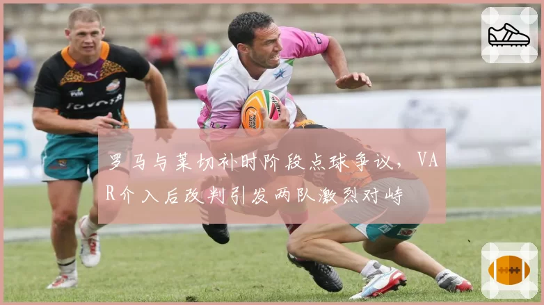 罗马与莱切补时阶段点球争议,VAR介入后改判引发两队激烈对峙