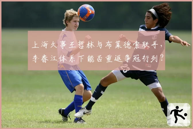 上海久事王哲林与布莱德索联手，李春江体系下能否重返争冠行列？