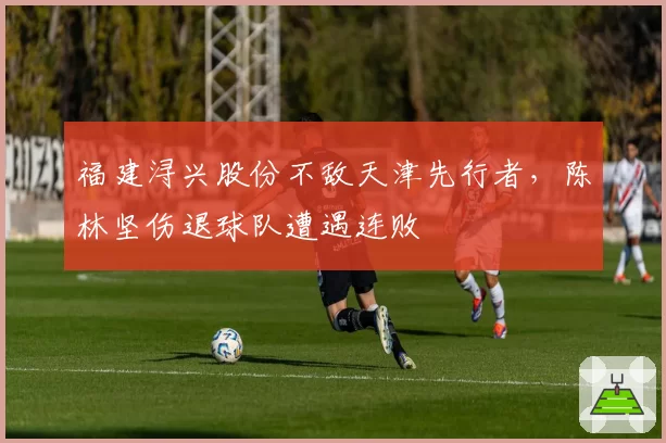 福建浔兴股份不敌天津先行者,陈林坚伤退球队遭遇连败
