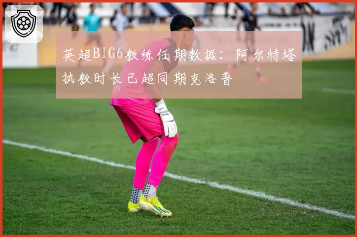 英超BIG6教练任期数据：阿尔特塔执教时长已超同期克洛普