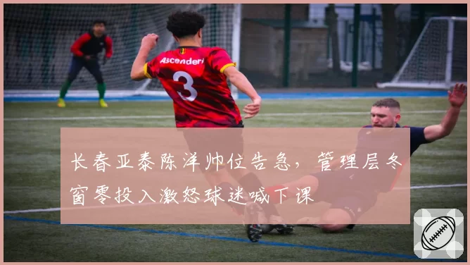 长春亚泰陈洋帅位告急，管理层冬窗零投入激怒球迷喊下课