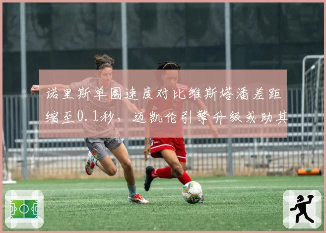 诺里斯单圈速度对比维斯塔潘差距缩至0.1秒,迈凯伦引擎升级或助其挑战冠军