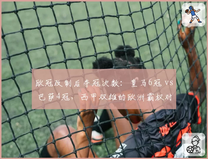 欧冠改制后夺冠次数:皇马6冠 vs 巴萨4冠,西甲双雄的欧洲霸权对比