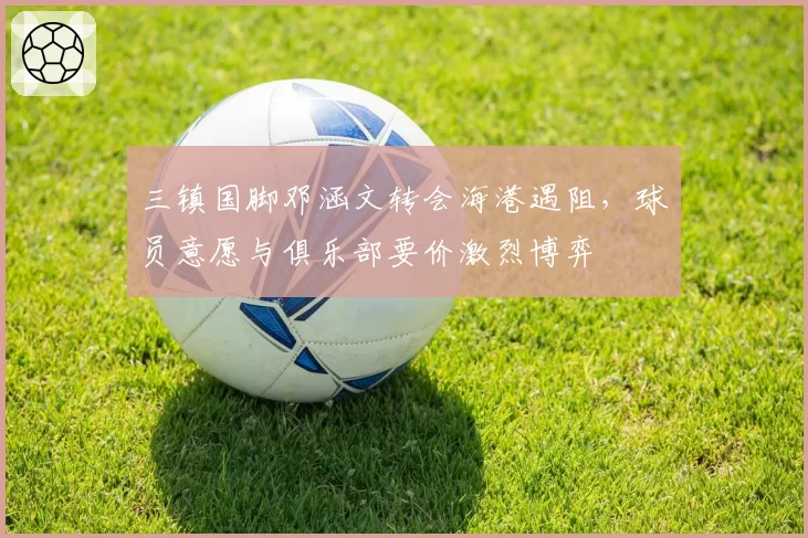 三镇国脚邓涵文转会海港遇阻，球员意愿与俱乐部要价激烈博弈