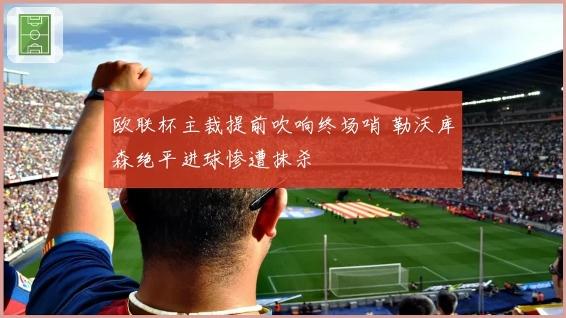 欧联杯主裁提前吹响终场哨 勒沃库森绝平进球惨遭抹杀