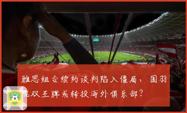雅思组合续约谈判陷入僵局，国羽混双王牌或转投海外俱乐部？