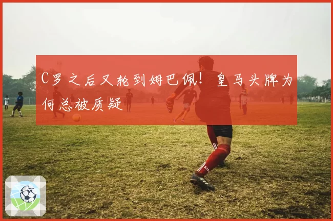 C罗之后又轮到姆巴佩!皇马头牌为何总被质疑
