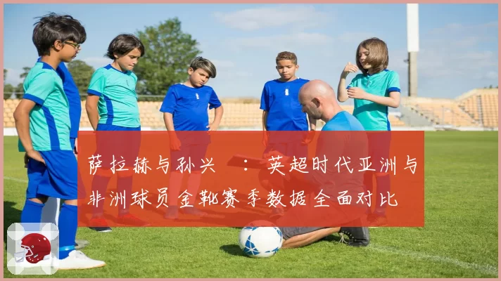 萨拉赫与孙兴慜:英超时代亚洲与非洲球员金靴赛季数据全面对比