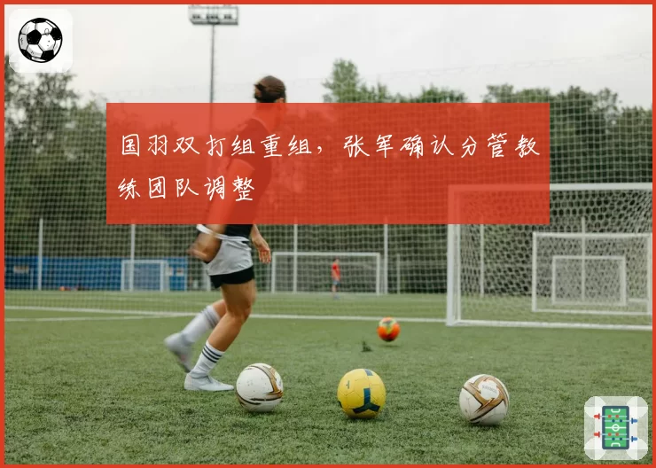 国羽双打组重组,张军确认分管教练团队调整