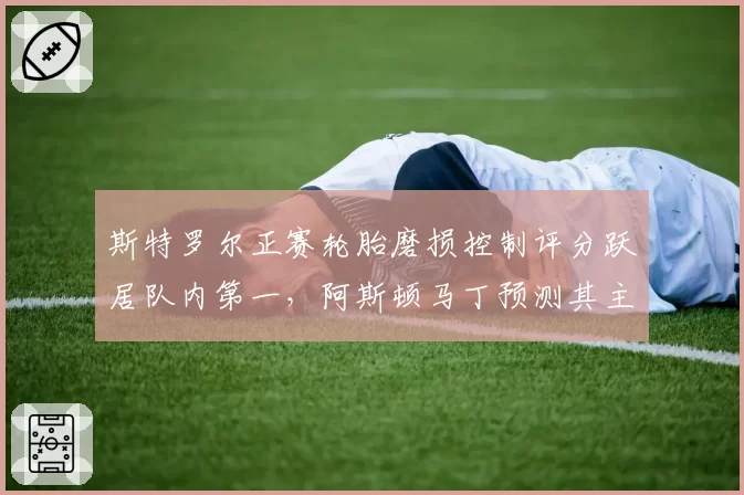 斯特罗尔正赛轮胎磨损控制评分跃居队内第一，阿斯顿马丁预测其主场可进前五