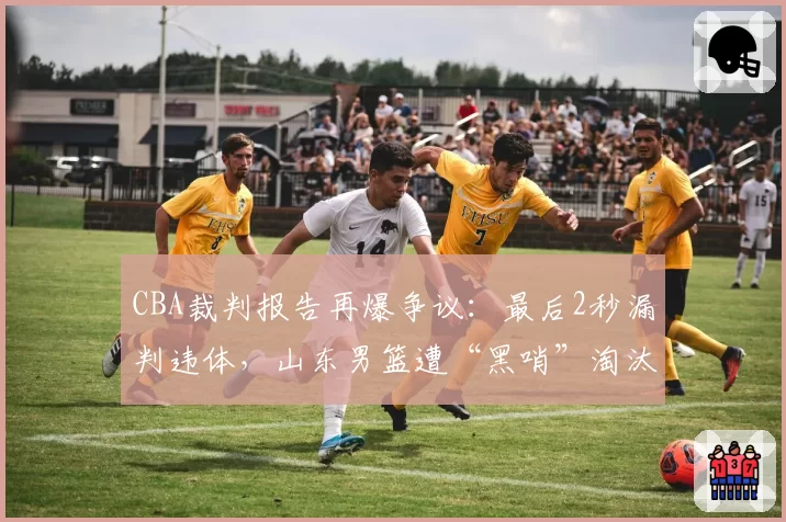 CBA裁判报告再爆争议：最后2秒漏判违体，山东男篮遭“黑哨”淘汰