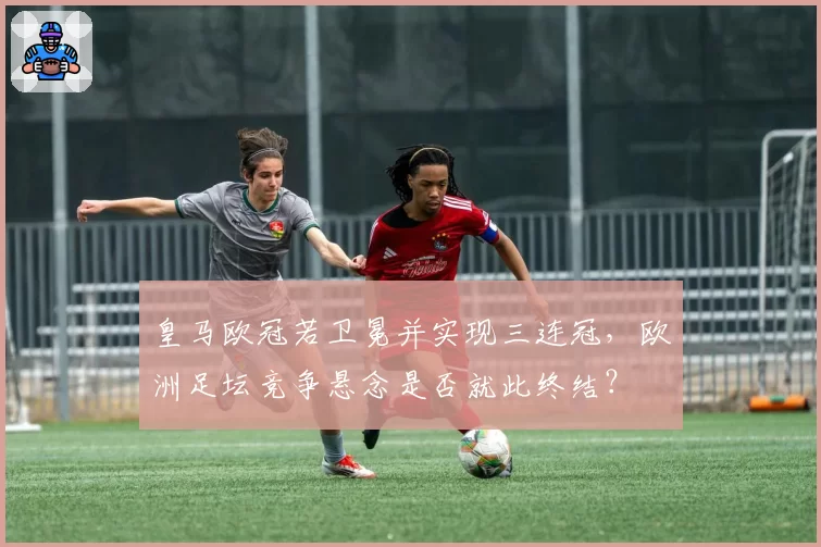 皇马欧冠若卫冕并实现三连冠,欧洲足坛竞争悬念是否就此终结?