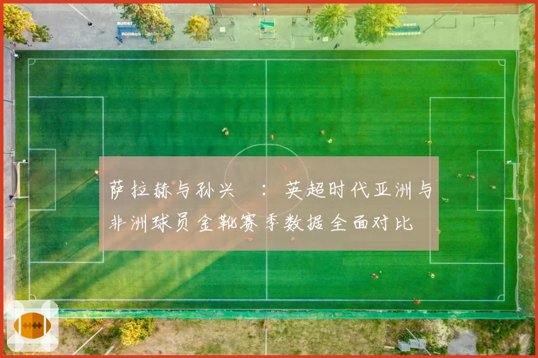 萨拉赫与孙兴慜:英超时代亚洲与非洲球员金靴赛季数据全面对比