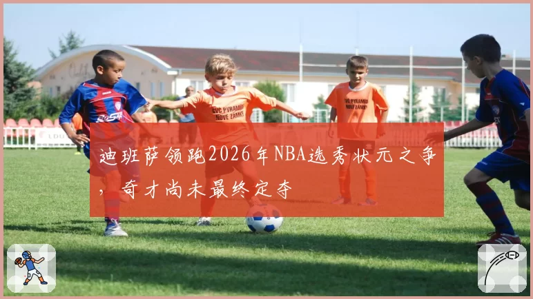 迪班萨领跑2026年NBA选秀状元之争，奇才尚未最终定夺