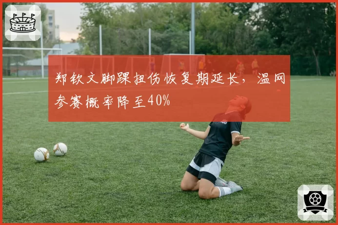 郑钦文脚踝扭伤恢复期延长，温网参赛概率降至40%