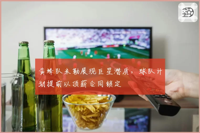 黄蜂队米勒展现巨星潜质,球队计划提前以顶薪合同锁定