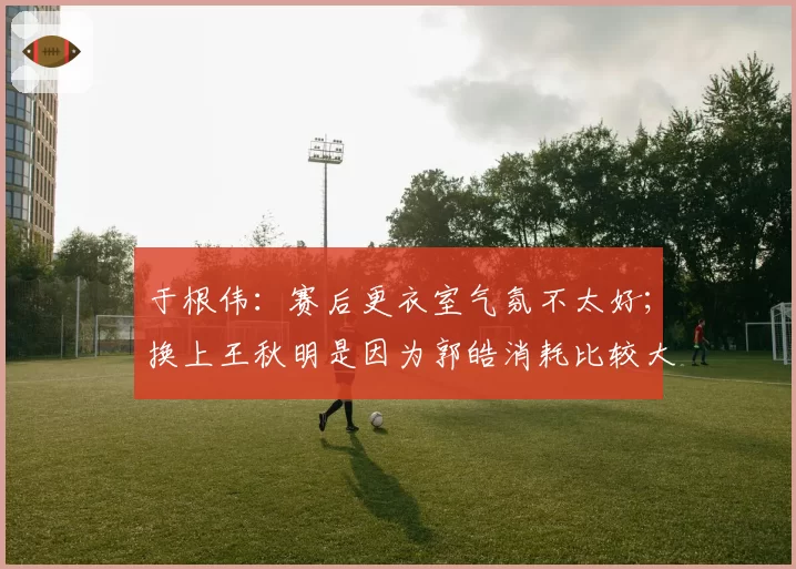 于根伟：赛后更衣室气氛不太好；换上王秋明是因为郭皓消耗比较大