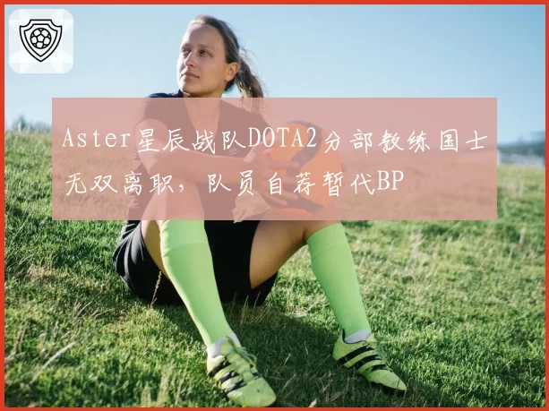 Aster星辰战队DOTA2分部教练国士无双离职,队员自荐暂代BP