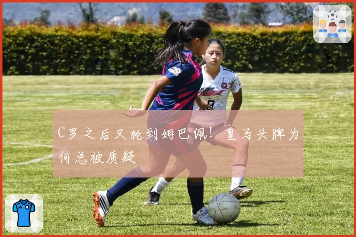 C罗之后又轮到姆巴佩！皇马头牌为何总被质疑