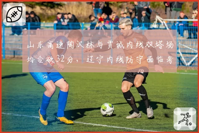 山东高速陶汉林与贾诚内线双塔场均合砍32分,辽宁内线防守面临考验