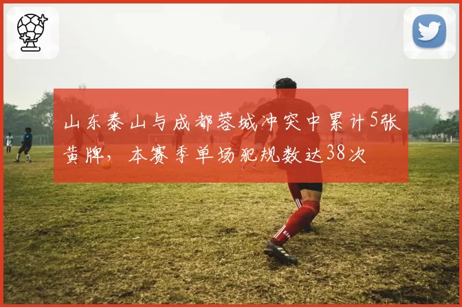 山东泰山与成都蓉城冲突中累计5张黄牌,本赛季单场犯规数达38次