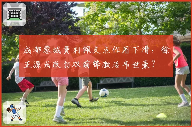 成都蓉城费利佩支点作用下滑,徐正源或改打双前锋激活韦世豪?