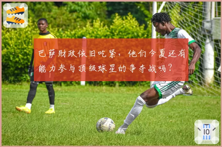 巴萨财政依旧吃紧,他们今夏还有能力参与顶级球星的争夺战吗?