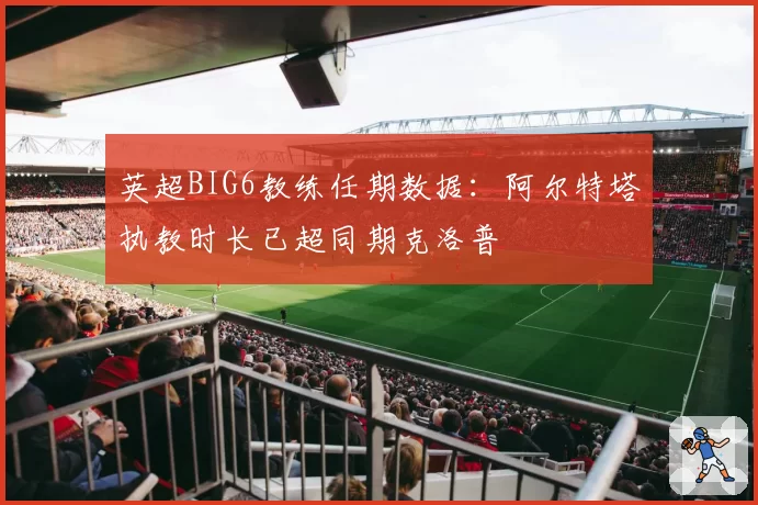 英超BIG6教练任期数据：阿尔特塔执教时长已超同期克洛普