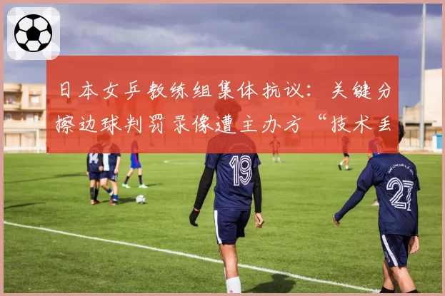 日本女乒教练组集体抗议：关键分擦边球判罚录像遭主办方“技术丢失”