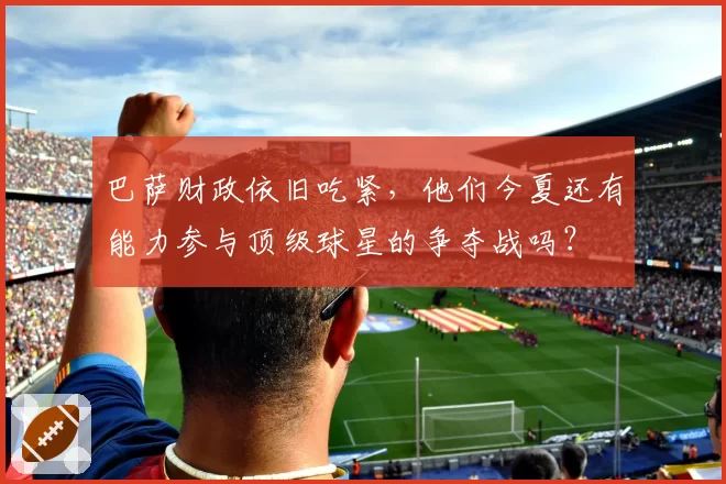 巴萨财政依旧吃紧,他们今夏还有能力参与顶级球星的争夺战吗?