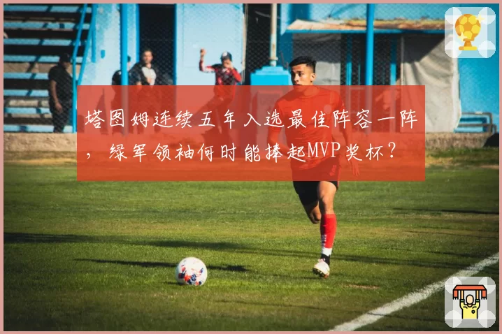 塔图姆连续五年入选最佳阵容一阵，绿军领袖何时能捧起MVP奖杯？