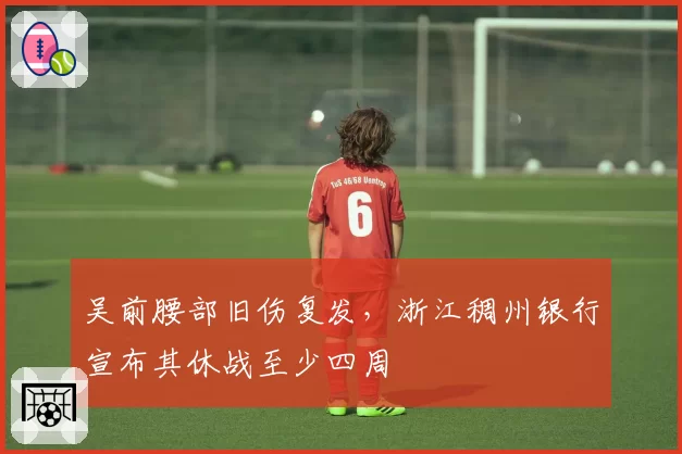 吴前腰部旧伤复发，浙江稠州银行宣布其休战至少四周