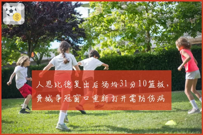 人恩比德复出后场均31分10篮板，费城争冠窗口重新打开需防伤病