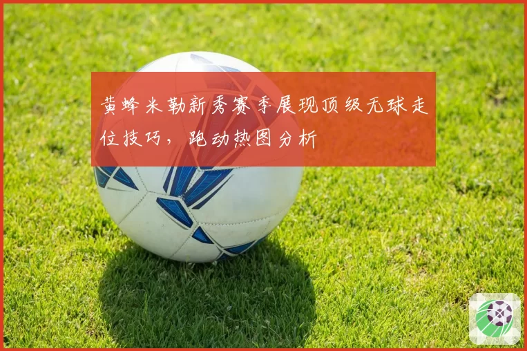 黄蜂米勒新秀赛季展现顶级无球走位技巧,跑动热图分析