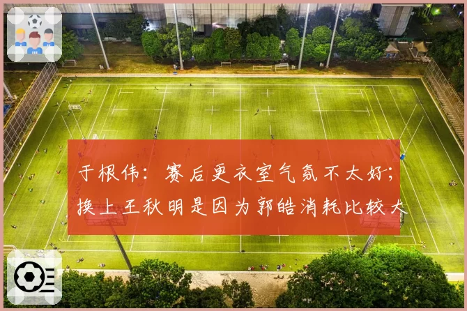 于根伟：赛后更衣室气氛不太好；换上王秋明是因为郭皓消耗比较大