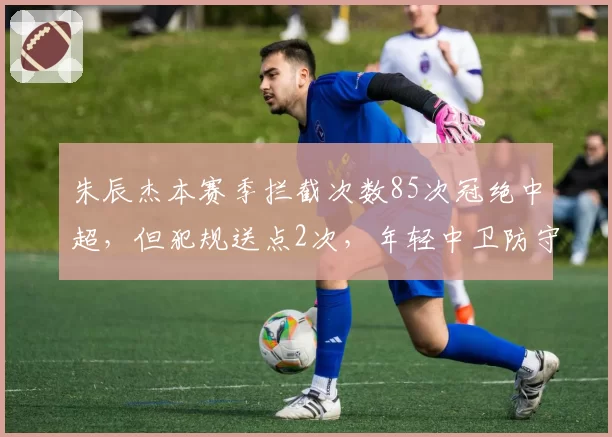 朱辰杰本赛季拦截次数85次冠绝中超，但犯规送点2次，年轻中卫防守侵略性是否过度？