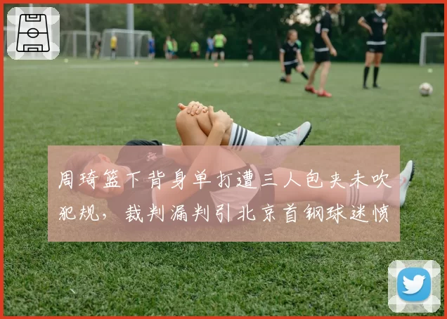 周琦篮下背身单打遭三人包夹未吹犯规，裁判漏判引北京首钢球迷愤怒