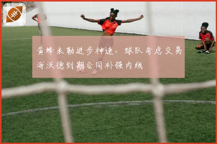 黄蜂米勒进步神速,球队考虑交易海沃德到期合同补强内线